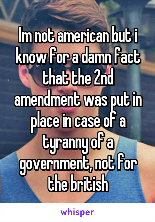 Im not american but i know for a damn fact that the 2nd amendment was put in place in case of a tyranny of a government, not for the british