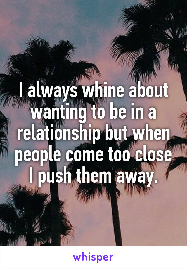 I always whine about wanting to be in a relationship but when people come too close I push them away.