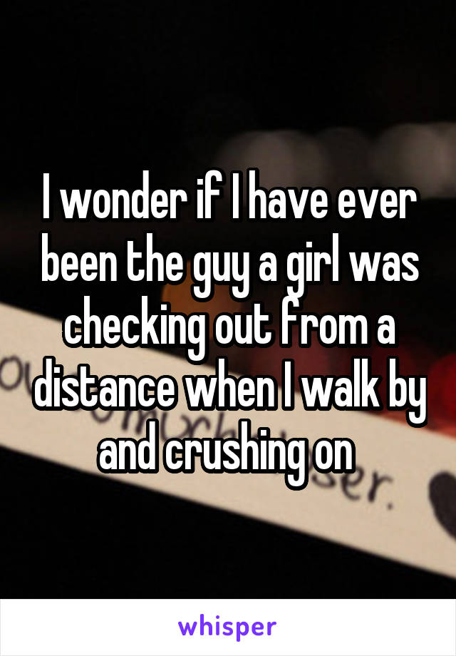 I wonder if I have ever been the guy a girl was checking out from a distance when I walk by and crushing on 