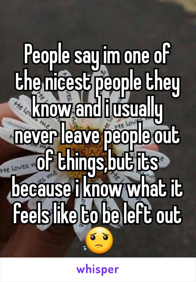 People say im one of the nicest people they know and i usually never leave people out of things,but its because i know what it feels like to be left out😟
