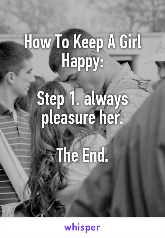 How To Keep A Girl Happy:

Step 1. always pleasure her.

The End.

