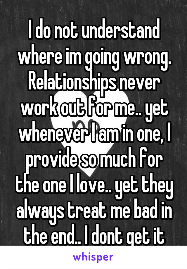 I do not understand where im going wrong. Relationships never work out for me.. yet whenever I am in one, I provide so much for the one I love.. yet they always treat me bad in the end.. I dont get it