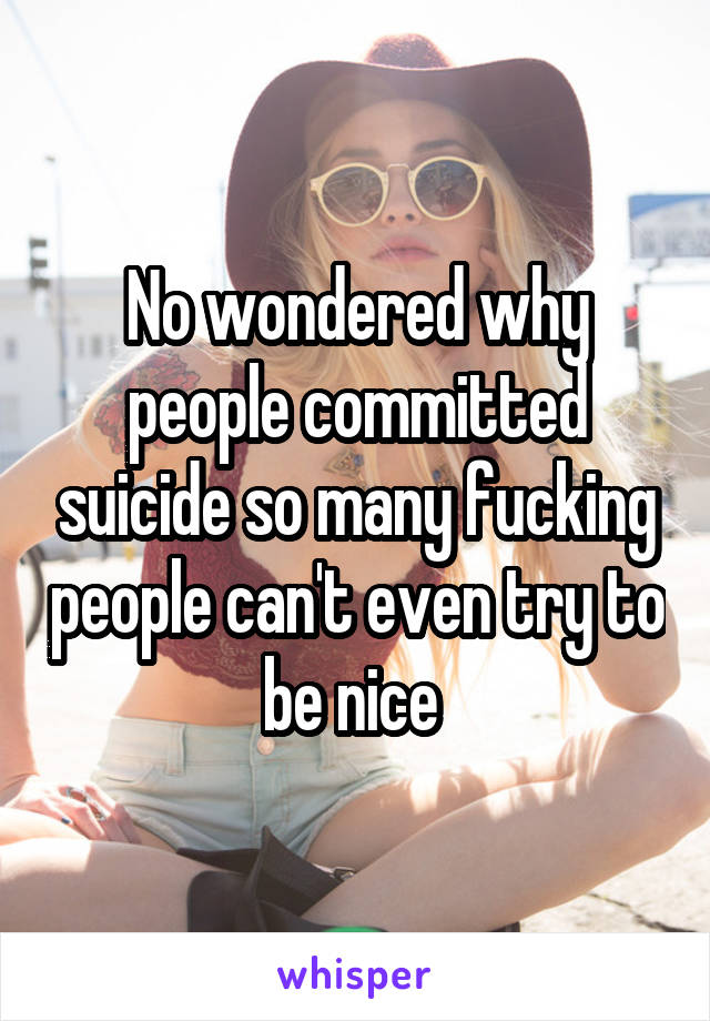 No wondered why people committed suicide so many fucking people can't even try to be nice 