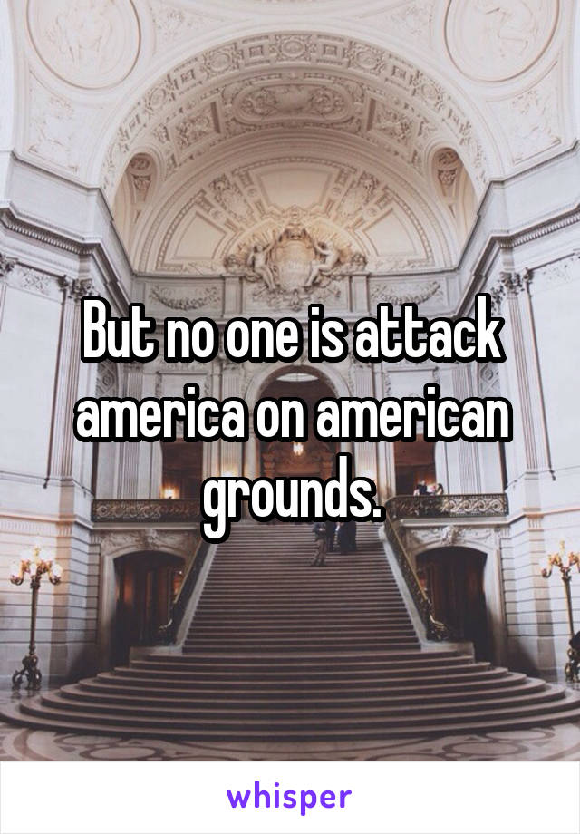 But no one is attack america on american grounds.