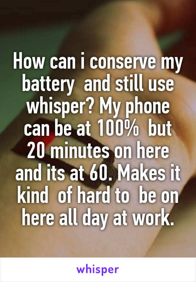 How can i conserve my battery  and still use whisper? My phone can be at 100%  but 20 minutes on here and its at 60. Makes it kind  of hard to  be on here all day at work.