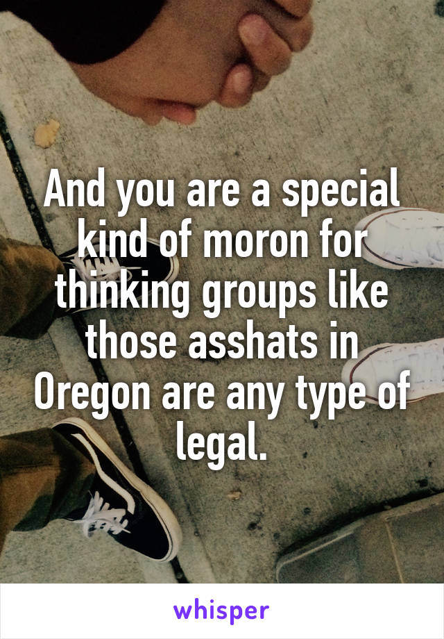 And you are a special kind of moron for thinking groups like those asshats in Oregon are any type of legal.