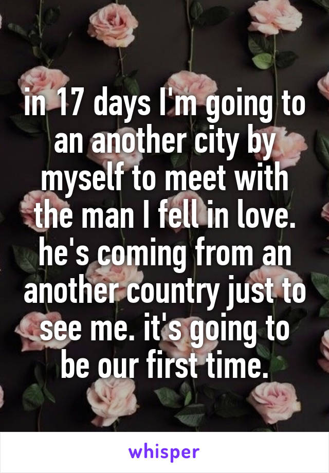 in 17 days I'm going to an another city by myself to meet with the man I fell in love. he's coming from an another country just to see me. it's going to be our first time.