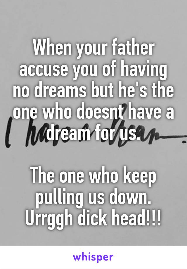 When your father accuse you of having no dreams but he's the one who doesnt have a dream for us.

The one who keep pulling us down. Urrggh dick head!!!