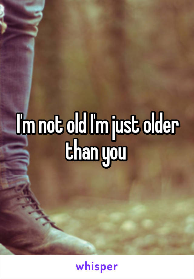 I'm not old I'm just older than you 