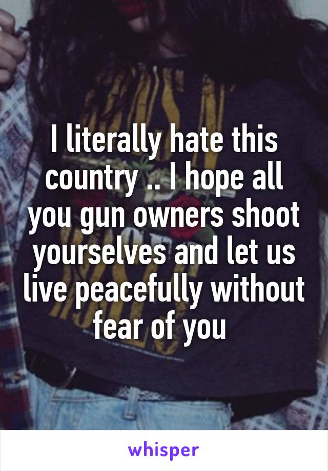 I literally hate this country .. I hope all you gun owners shoot yourselves and let us live peacefully without fear of you 