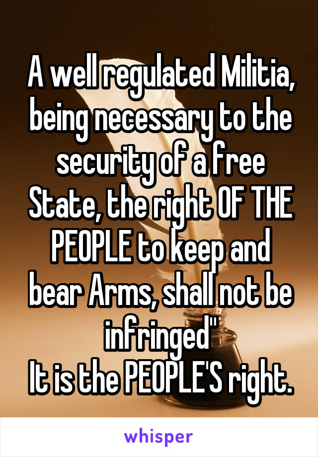 A well regulated Militia, being necessary to the security of a free State, the right OF THE PEOPLE to keep and bear Arms, shall not be infringed"
It is the PEOPLE'S right.