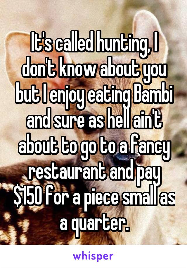 It's called hunting, I don't know about you but I enjoy eating Bambi and sure as hell ain't about to go to a fancy restaurant and pay $150 for a piece small as a quarter.