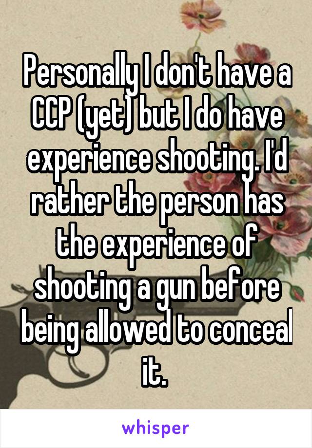 Personally I don't have a CCP (yet) but I do have experience shooting. I'd rather the person has the experience of shooting a gun before being allowed to conceal it. 