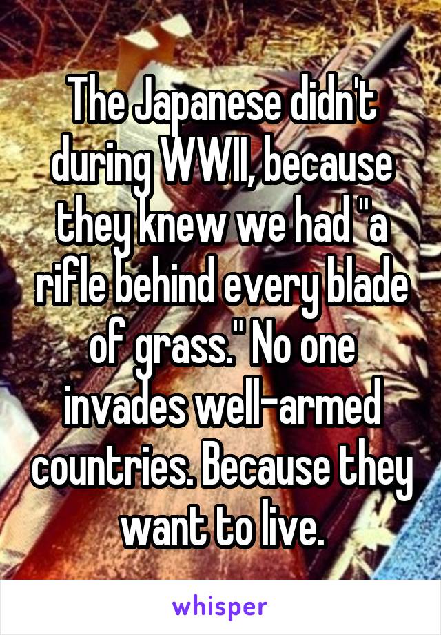 The Japanese didn't during WWII, because they knew we had "a rifle behind every blade of grass." No one invades well-armed countries. Because they want to live.