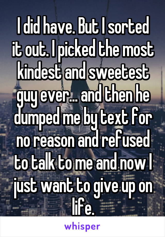 I did have. But I sorted it out. I picked the most kindest and sweetest guy ever... and then he dumped me by text for no reason and refused to talk to me and now I just want to give up on life.