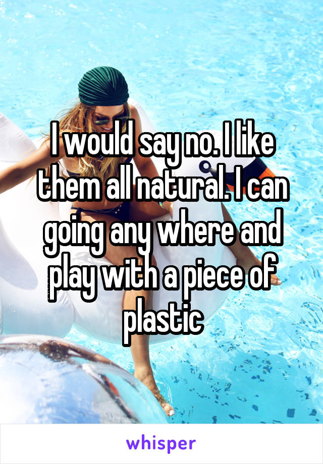 I would say no. I like them all natural. I can going any where and play with a piece of plastic
