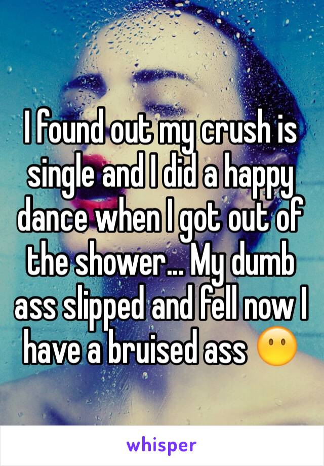 I found out my crush is single and I did a happy dance when I got out of the shower... My dumb ass slipped and fell now I have a bruised ass 😶