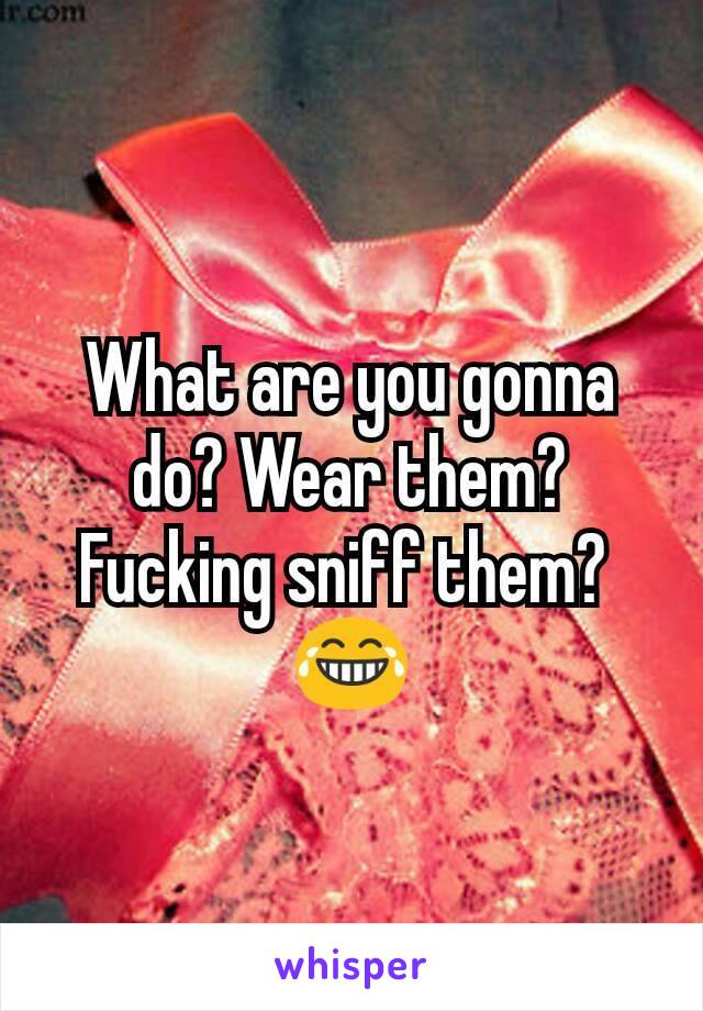 What are you gonna do? Wear them? Fucking sniff them? 
😂