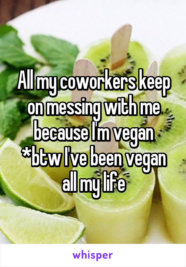 All my coworkers keep on messing with me because I'm vegan
*btw I've been vegan all my life