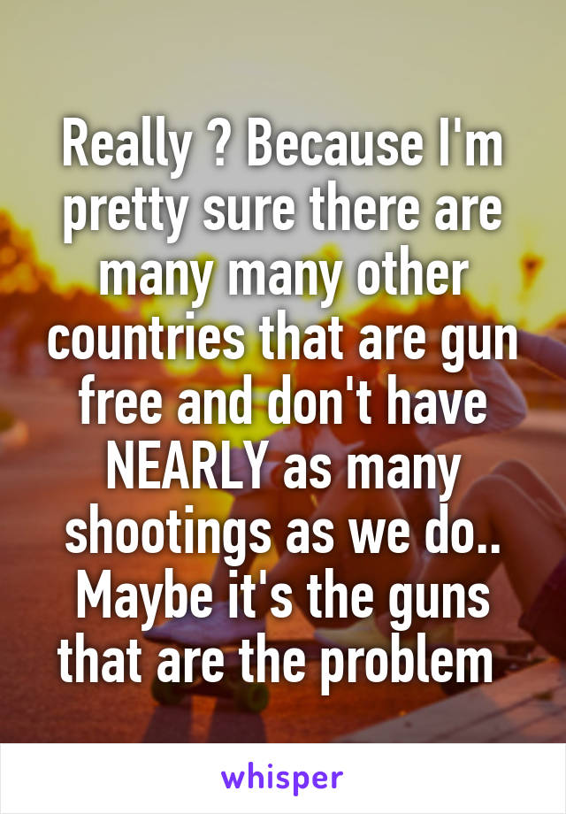 Really ? Because I'm pretty sure there are many many other countries that are gun free and don't have NEARLY as many shootings as we do.. Maybe it's the guns that are the problem 