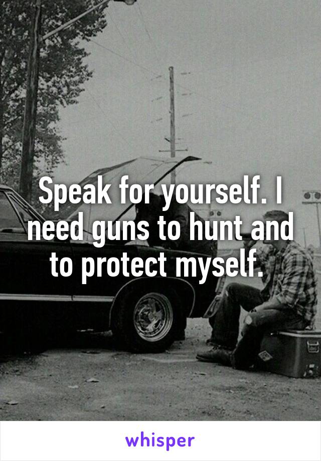 Speak for yourself. I need guns to hunt and to protect myself. 