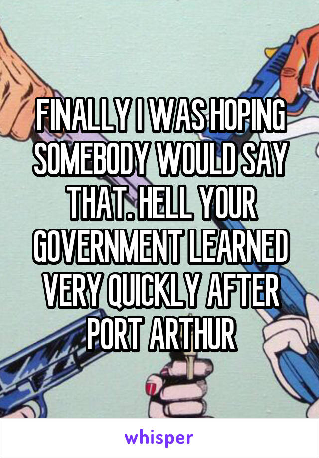 FINALLY I WAS HOPING SOMEBODY WOULD SAY THAT. HELL YOUR GOVERNMENT LEARNED VERY QUICKLY AFTER PORT ARTHUR