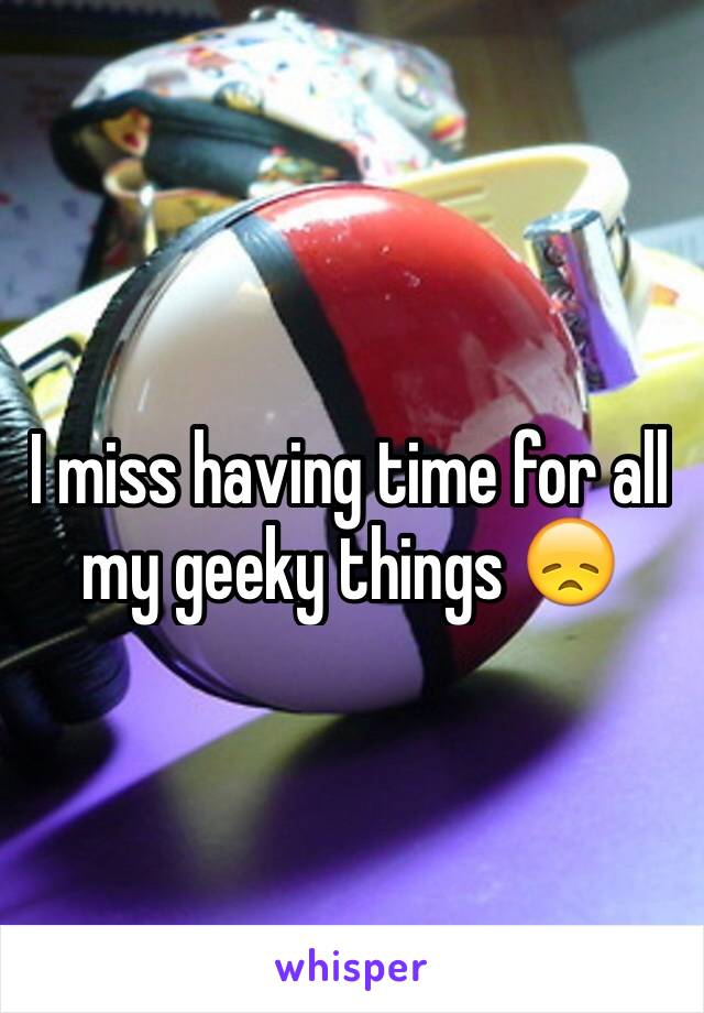 I miss having time for all my geeky things 😞