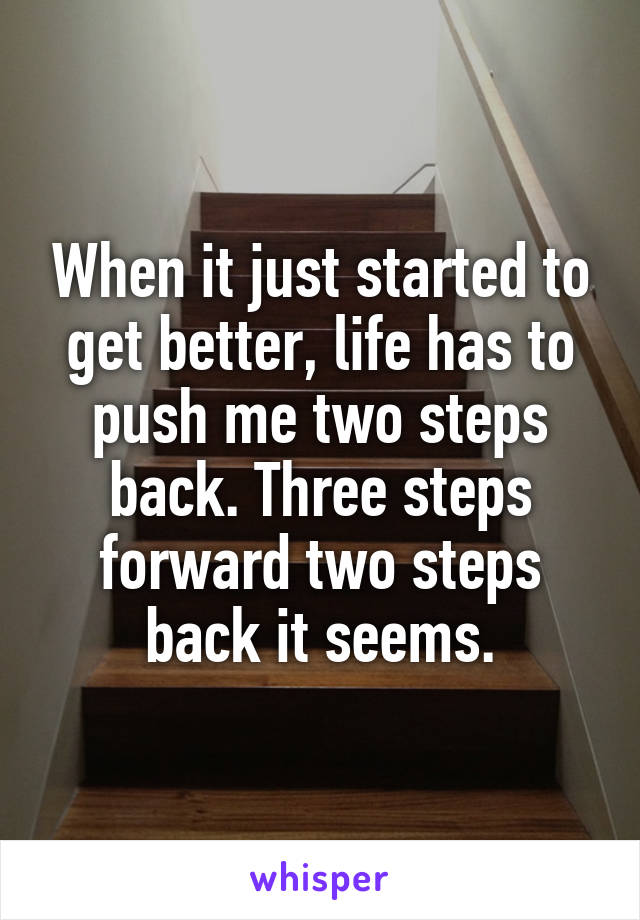 When it just started to get better, life has to push me two steps back. Three steps forward two steps back it seems.