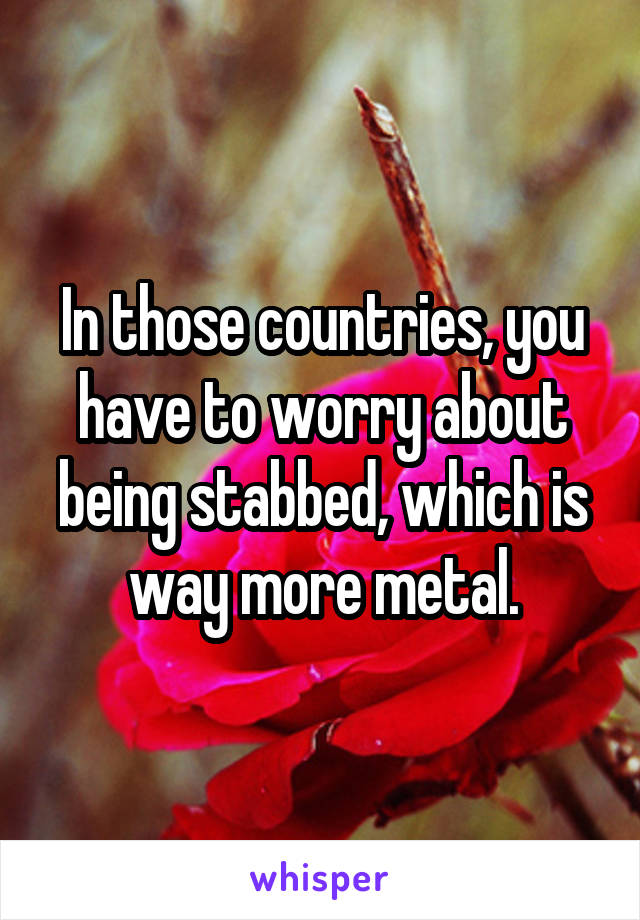 In those countries, you have to worry about being stabbed, which is way more metal.