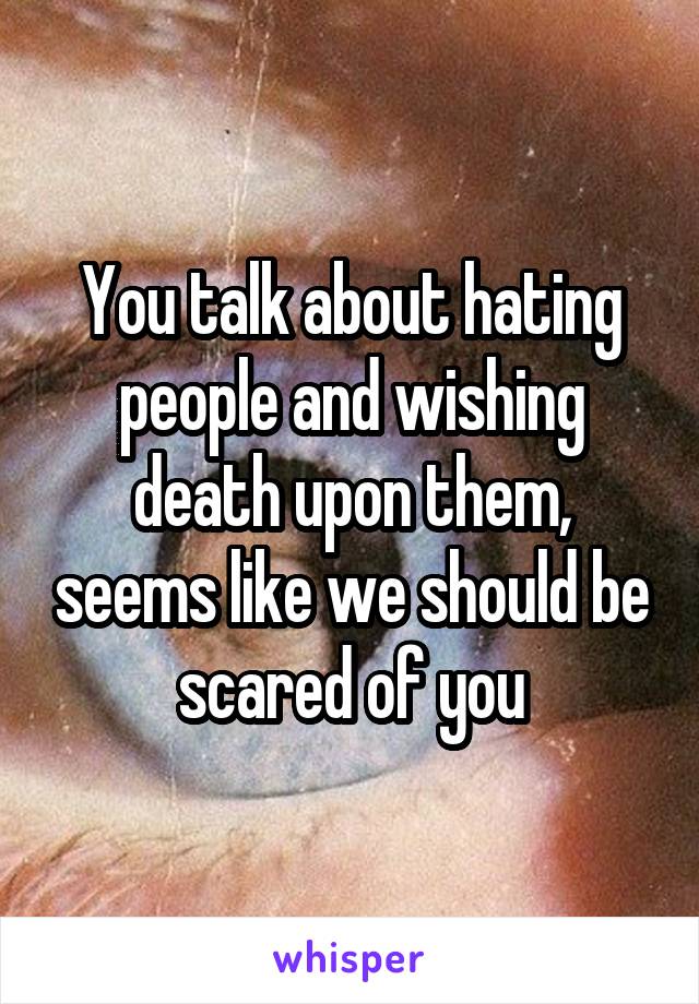 You talk about hating people and wishing death upon them, seems like we should be scared of you