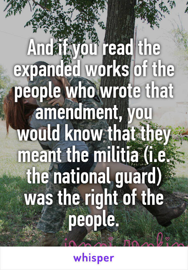 And if you read the expanded works of the people who wrote that amendment, you would know that they meant the militia (i.e. the national guard) was the right of the people.