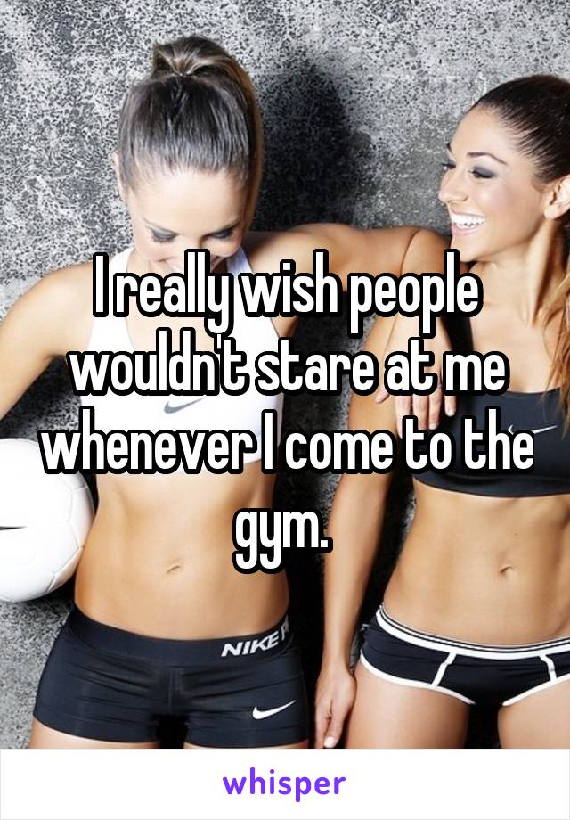 I really wish people wouldn't stare at me whenever I come to the gym. 