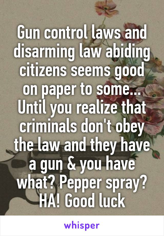 Gun control laws and disarming law abiding citizens seems good on paper to some... Until you realize that criminals don't obey the law and they have a gun & you have what? Pepper spray? HA! Good luck