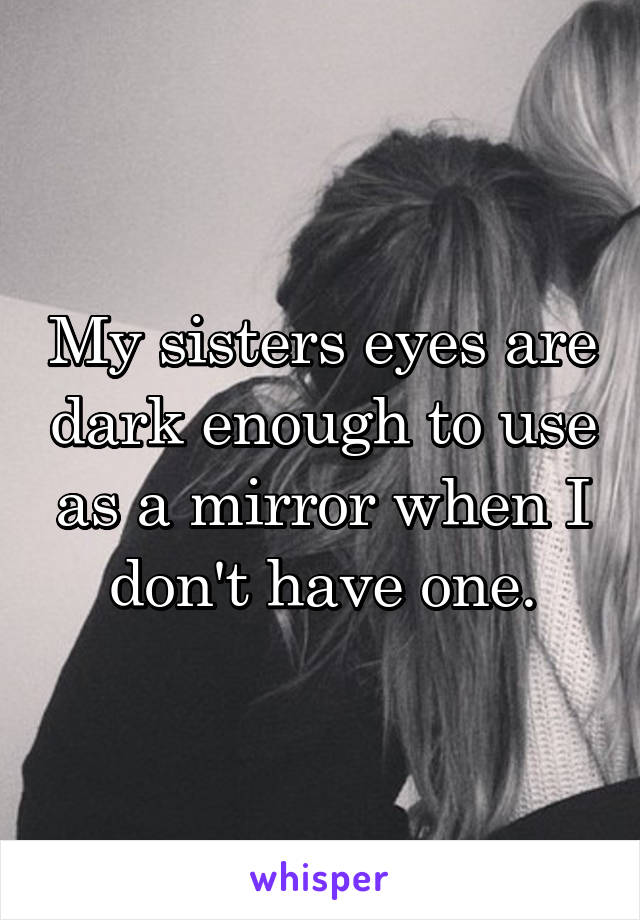 My sisters eyes are dark enough to use as a mirror when I don't have one.