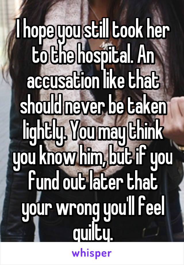 I hope you still took her to the hospital. An accusation like that should never be taken lightly. You may think you know him, but if you fund out later that your wrong you'll feel guilty.