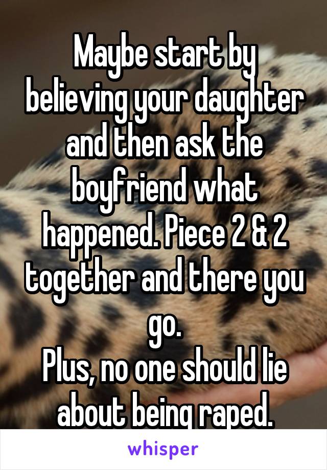 Maybe start by believing your daughter and then ask the boyfriend what happened. Piece 2 & 2 together and there you go.
Plus, no one should lie about being raped.