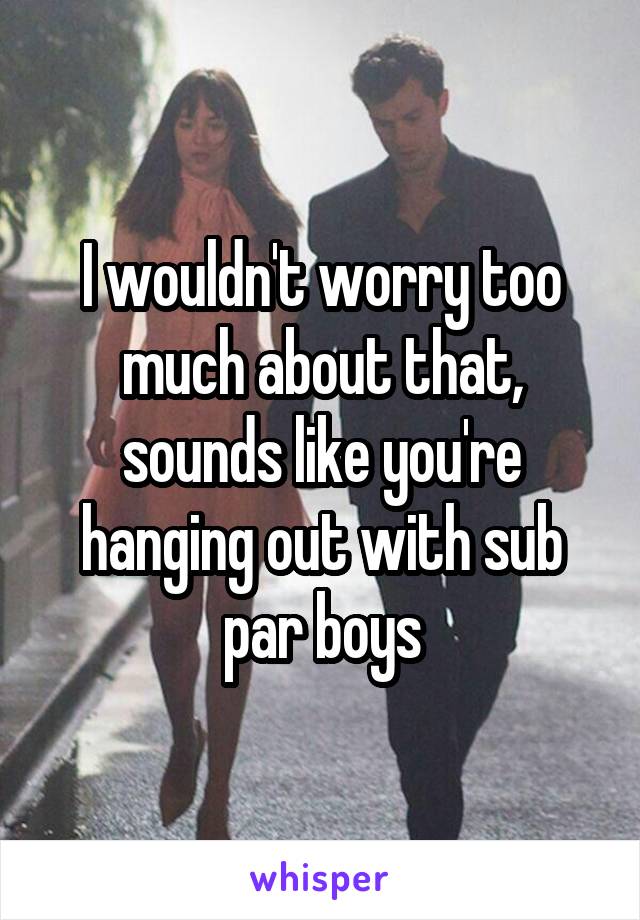 I wouldn't worry too much about that, sounds like you're hanging out with sub par boys