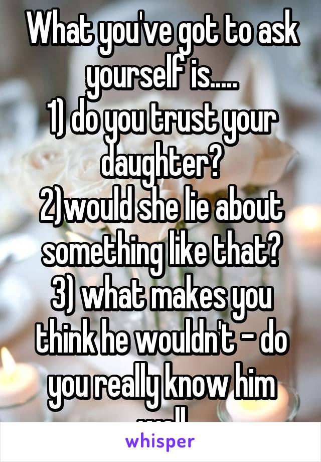 What you've got to ask yourself is.....
1) do you trust your daughter?
2)would she lie about something like that?
3) what makes you think he wouldn't - do you really know him well