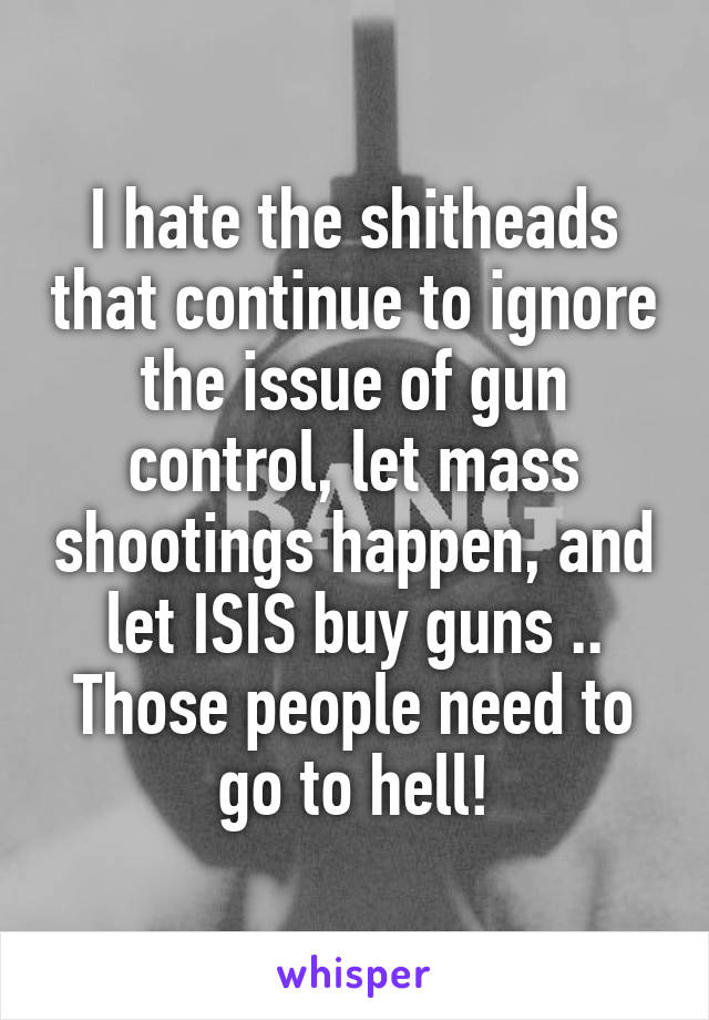 I hate the shitheads that continue to ignore the issue of gun control, let mass shootings happen, and let ISIS buy guns .. Those people need to go to hell!