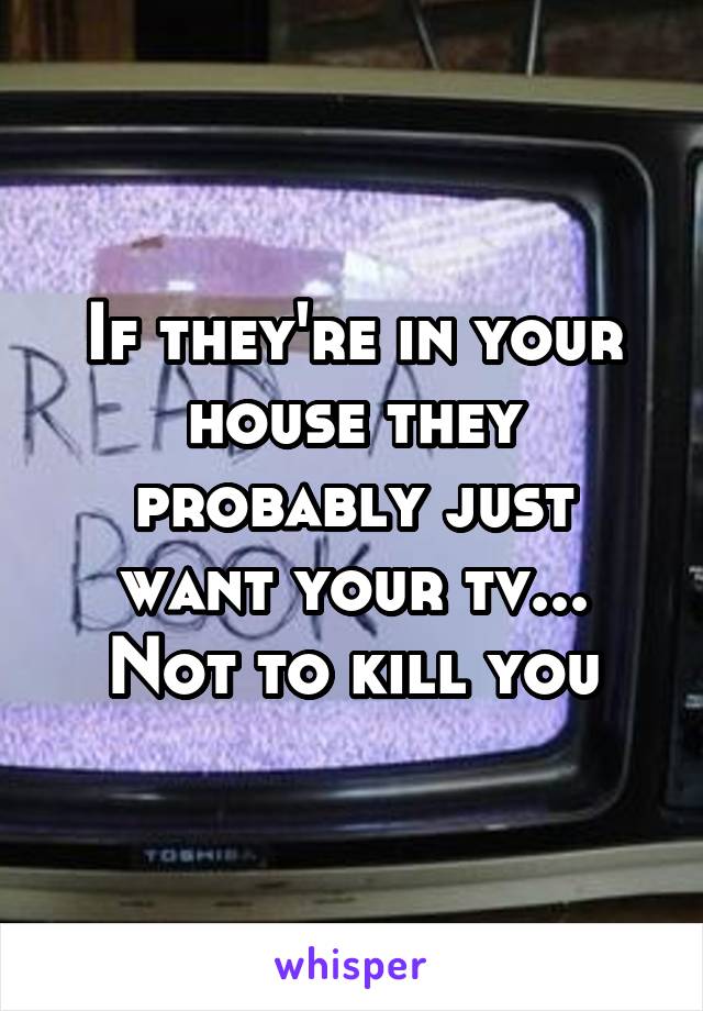 If they're in your house they probably just want your tv... Not to kill you