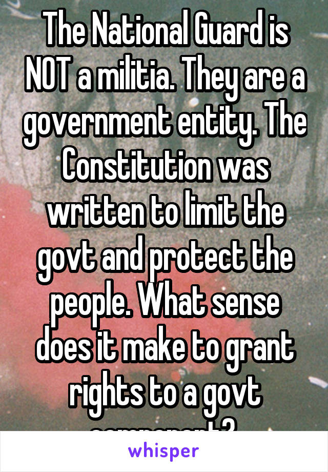 The National Guard is NOT a militia. They are a government entity. The Constitution was written to limit the govt and protect the people. What sense does it make to grant rights to a govt component? 