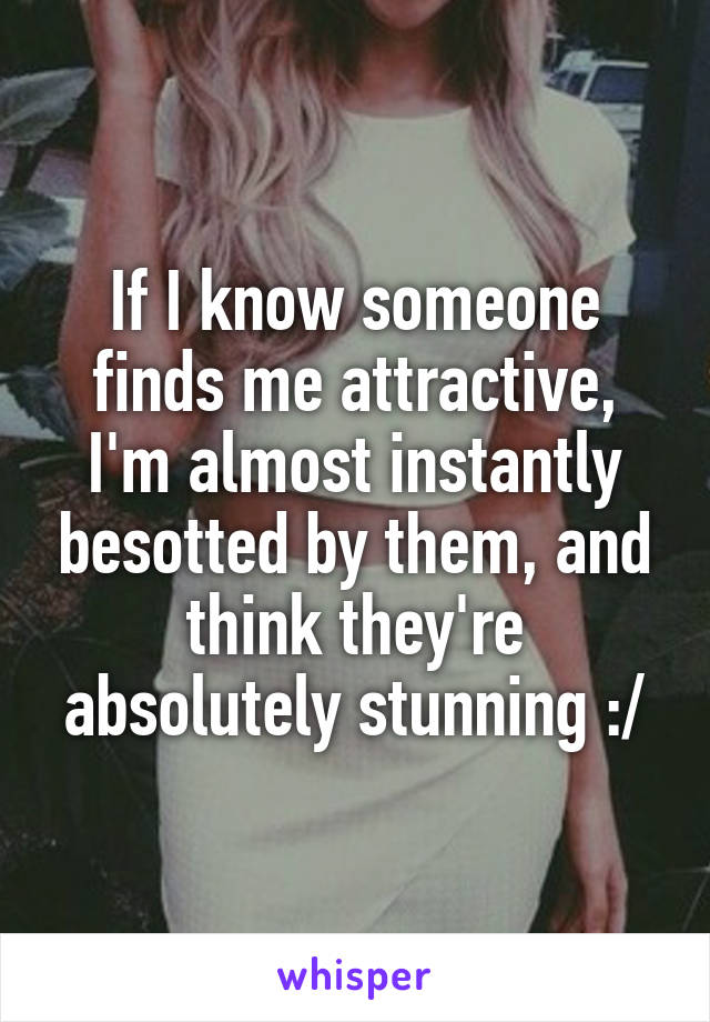 If I know someone finds me attractive, I'm almost instantly besotted by them, and think they're absolutely stunning :/