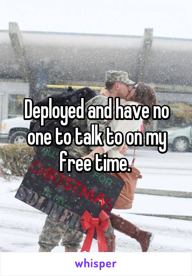 Deployed and have no one to talk to on my free time. 