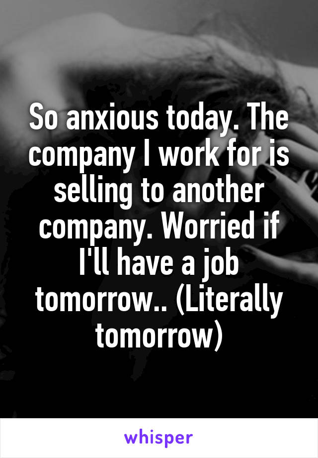 So anxious today. The company I work for is selling to another company. Worried if I'll have a job tomorrow.. (Literally tomorrow)