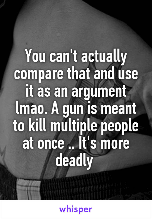 You can't actually compare that and use it as an argument lmao. A gun is meant to kill multiple people at once .. It's more deadly 