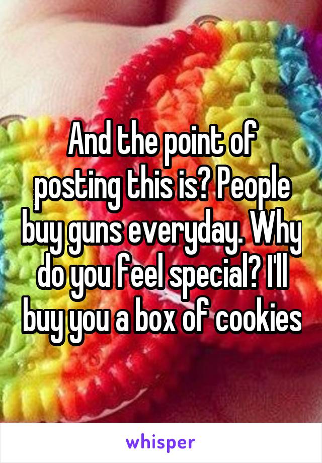 And the point of posting this is? People buy guns everyday. Why do you feel special? I'll buy you a box of cookies