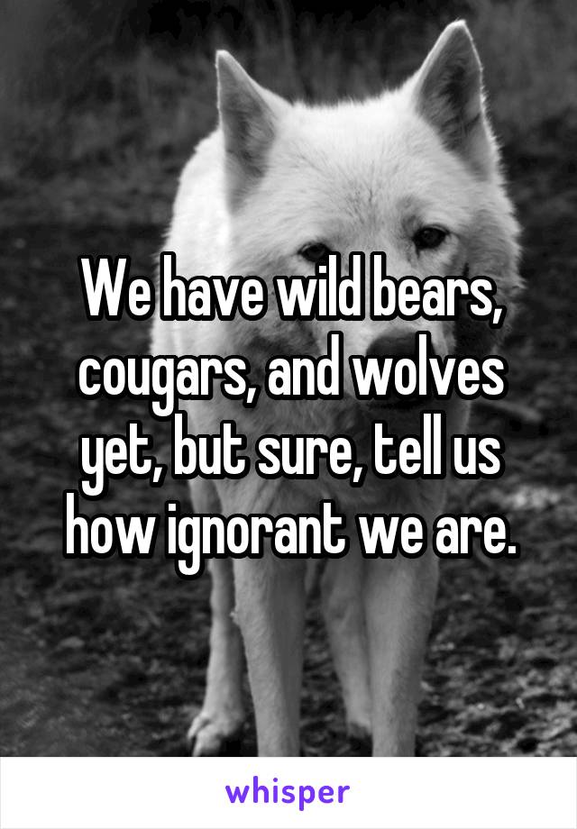 We have wild bears, cougars, and wolves yet, but sure, tell us how ignorant we are.