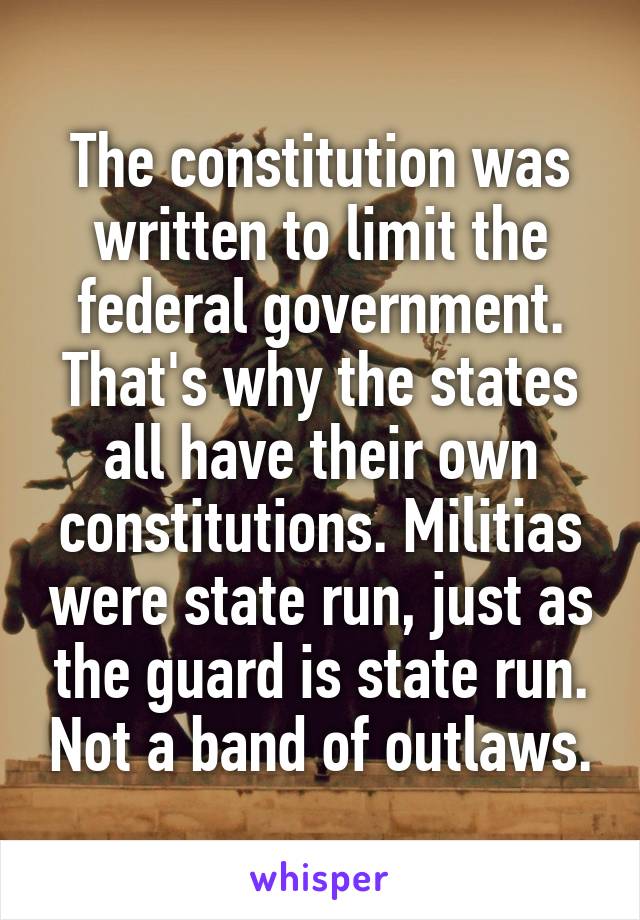 The constitution was written to limit the federal government. That's why the states all have their own constitutions. Militias were state run, just as the guard is state run. Not a band of outlaws.