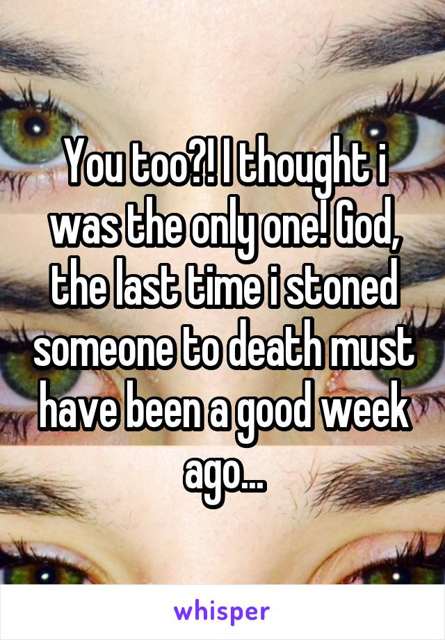You too?! I thought i was the only one! God, the last time i stoned someone to death must have been a good week ago...