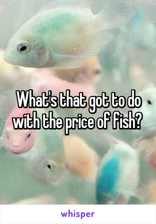 What's that got to do with the price of fish? 